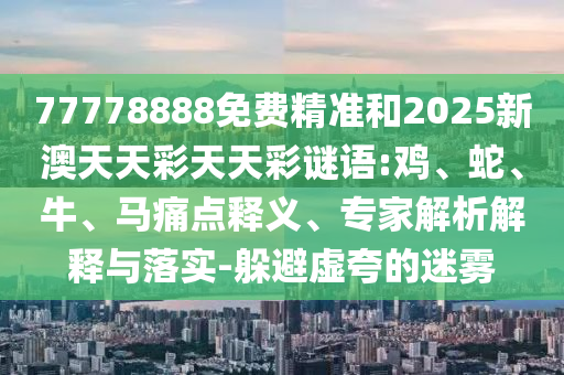 77778888免費(fèi)精準(zhǔn)和2025新澳天天彩天天彩謎語:雞、蛇、牛、馬痛點(diǎn)釋義、專家解析解釋與落實(shí)-躲避虛夸的迷霧