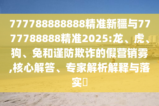 777788888888精準(zhǔn)新疆與7777788888精準(zhǔn)2025:龍、虎、狗、兔和謹(jǐn)防欺詐的假營銷霧,核心解答、專家解析解釋與落實(shí)?