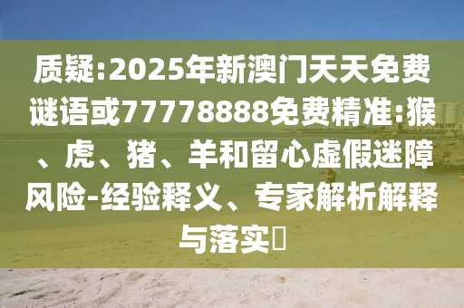 質(zhì)疑:2025年新澳門天天免費(fèi)謎語或77778888免費(fèi)精準(zhǔn):猴、虎、豬、羊和留心虛假迷障風(fēng)險(xiǎn)-經(jīng)驗(yàn)釋義、專家解析解釋與落實(shí)?