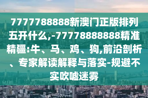7777788888新澳門正版排列五開什么,-77778888888精準(zhǔn)精疆:牛、馬、雞、狗,前沿剖析、專家解讀解釋與落實(shí)-規(guī)避不實(shí)吹噓迷霧