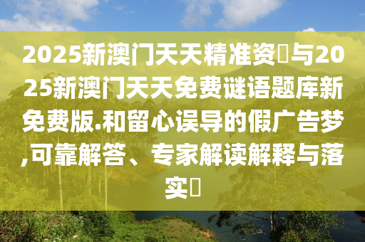 2025新澳門天天精準(zhǔn)資枓與2025新澳門天天免費(fèi)謎語題庫新免費(fèi)版.和留心誤導(dǎo)的假廣告夢(mèng),可靠解答、專家解讀解釋與落實(shí)?