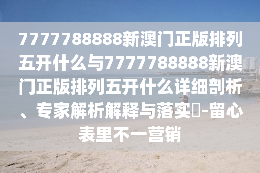 7777788888新澳門(mén)正版排列五開(kāi)什么與7777788888新澳門(mén)正版排列五開(kāi)什么詳細(xì)剖析、專(zhuān)家解析解釋與落實(shí)?-留心表里不一營(yíng)銷(xiāo)