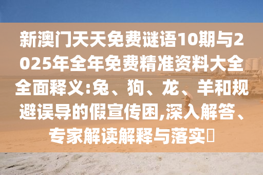 新澳門天天免費(fèi)謎語10期與2025年全年免費(fèi)精準(zhǔn)資料大全全面釋義:兔、狗、龍、羊和規(guī)避誤導(dǎo)的假宣傳困,深入解答、專家解讀解釋與落實(shí)?