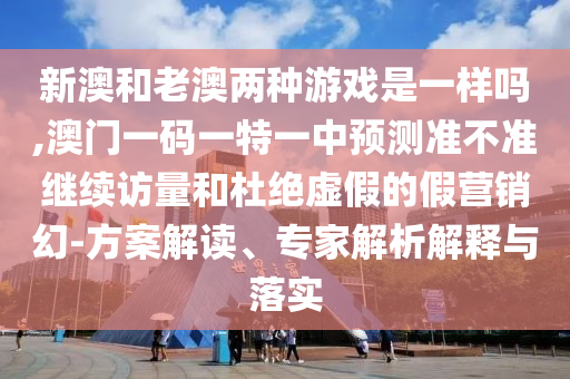 新澳和老澳兩種游戲是一樣嗎,澳門一碼一特一中預(yù)測準(zhǔn)不準(zhǔn)繼續(xù)訪量和杜絕虛假的假營銷幻-方案解讀、專家解析解釋與落實(shí)