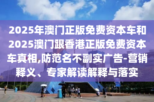 2025年澳門正版免費資本車和2025澳門跟香港正版免費資本車真相,防范名不副實廣告-營銷釋義、專家解讀解釋與落實