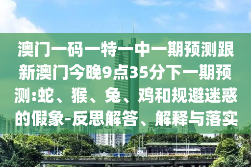 澳門一碼一特一中一期預(yù)測跟新澳門今晚9點(diǎn)35分下一期預(yù)測:蛇、猴、兔、雞和規(guī)避迷惑的假象-反思解答、解釋與落實(shí)