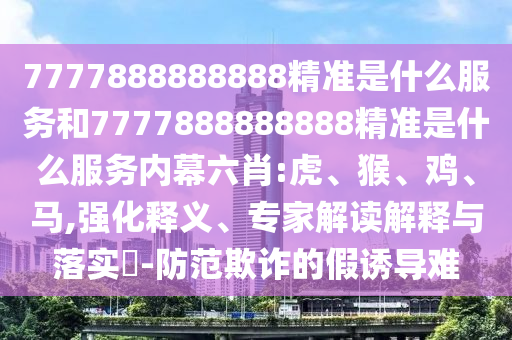 7777888888888精準(zhǔn)是什么服務(wù)和7777888888888精準(zhǔn)是什么服務(wù)內(nèi)幕六肖:虎、猴、雞、馬,強(qiáng)化釋義、專家解讀解釋與落實(shí)?-防范欺詐的假誘導(dǎo)難