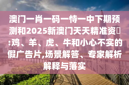 澳門(mén)一肖一碼一恃一中下期預(yù)測(cè)和2025新澳門(mén)天天精準(zhǔn)資枓:雞、羊、虎、牛和小心不實(shí)的假?gòu)V告片,場(chǎng)景解答、專(zhuān)家解析解釋與落實(shí)