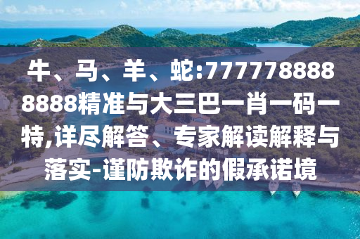 牛、馬、羊、蛇:7777788888888精準(zhǔn)與大三巴一肖一碼一特,詳盡解答、專(zhuān)家解讀解釋與落實(shí)-謹(jǐn)防欺詐的假承諾境