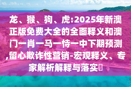 龍、猴、狗、虎:2025年新澳正版免費(fèi)大全的全面釋義和澳門(mén)一肖一馬一恃一中下期預(yù)測(cè),留心欺詐性營(yíng)銷(xiāo)-宏觀釋義、專(zhuān)家解析解釋與落實(shí)?