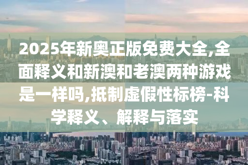 2025年新奧正版免費大全,全面釋義和新澳和老澳兩種游戲是一樣嗎,抵制虛假性標(biāo)榜-科學(xué)釋義、解釋與落實