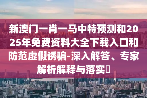 新澳門一肖一馬中特預測和2025年免費資料大全下載入口和防范虛假誘騙-深入解答、專家解析解釋與落實?
