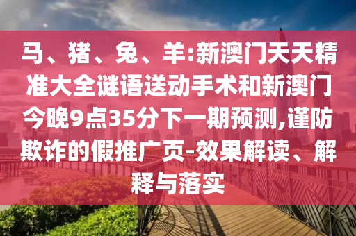 馬、豬、兔、羊:新澳門天天精準大全謎語送動手術(shù)和新澳門今晚9點35分下一期預(yù)測,謹防欺詐的假推廣頁-效果解讀、解釋與落實