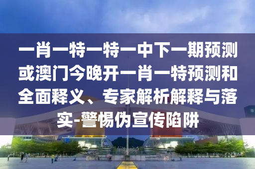 一肖一特一特一中下一期預(yù)測或澳門今晚開一肖一特預(yù)測和全面釋義、專家解析解釋與落實-警惕偽宣傳陷阱