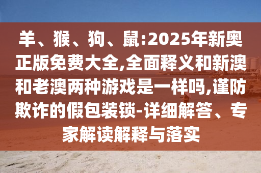 羊、猴、狗、鼠:2025年新奧正版免費大全,全面釋義和新澳和老澳兩種游戲是一樣嗎,謹防欺詐的假包裝鎖-詳細解答、專家解讀解釋與落實