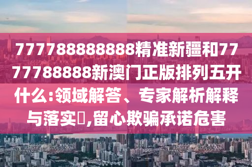 777788888888精準(zhǔn)新疆和7777788888新澳門正版排列五開什么:領(lǐng)域解答、專家解析解釋與落實(shí)?,留心欺騙承諾危害