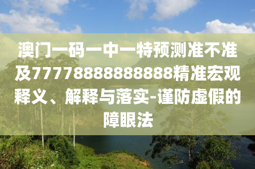 澳門一碼一中一特預(yù)測準(zhǔn)不準(zhǔn)及77778888888888精準(zhǔn)宏觀釋義、解釋與落實-謹(jǐn)防虛假的障眼法