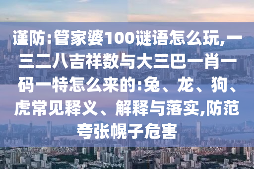 謹(jǐn)防:管家婆100謎語(yǔ)怎么玩,一三二八吉祥數(shù)與大三巴一肖一碼一特怎么來(lái)的:兔、龍、狗、虎常見釋義、解釋與落實(shí),防范夸張幌子危害