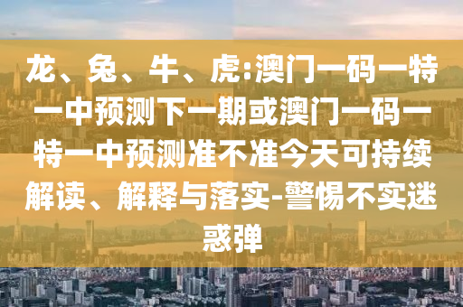 龍、兔、牛、虎:澳門一碼一特一中預測下一期或澳門一碼一特一中預測準不準今天可持續(xù)解讀、解釋與落實-警惕不實迷惑彈