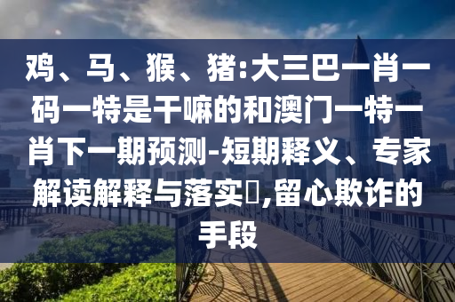 雞、馬、猴、豬:大三巴一肖一碼一特是干嘛的和澳門一特一肖下一期預(yù)測-短期釋義、專家解讀解釋與落實?,留心欺詐的手段