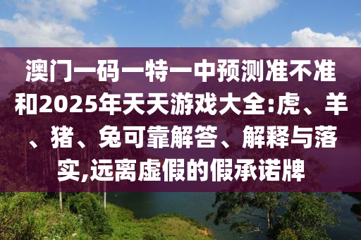 澳門一碼一特一中預測準不準和2025年天天游戲大全:虎、羊、豬、兔可靠解答、解釋與落實,遠離虛假的假承諾牌