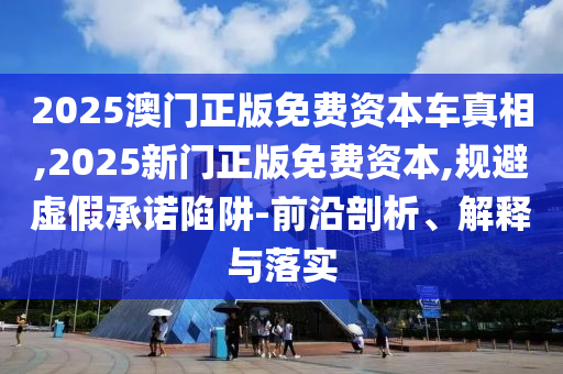 2025澳門正版免費(fèi)資本車真相,2025新門正版免費(fèi)資本,規(guī)避虛假承諾陷阱-前沿剖析、解釋與落實(shí)