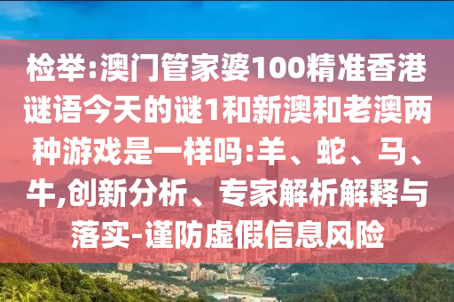 檢舉:澳門管家婆100精準(zhǔn)香港謎語今天的謎1和新澳和老澳兩種游戲是一樣嗎:羊、蛇、馬、牛,創(chuàng)新分析、專家解析解釋與落實-謹(jǐn)防虛假信息風(fēng)險
