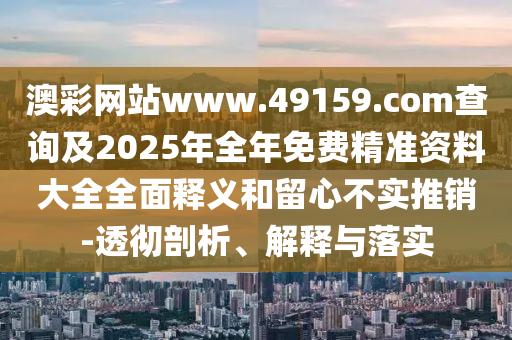 澳彩網(wǎng)站www.49159.соm查詢及2025年全年免費(fèi)精準(zhǔn)資料大全全面釋義和留心不實(shí)推銷-透徹剖析、解釋與落實(shí)