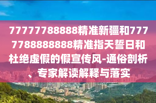 77777788888精準(zhǔn)新疆和7777788888888精準(zhǔn)指天誓日和杜絕虛假的假宣傳風(fēng)-通俗剖析、專家解讀解釋與落實(shí)