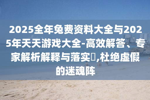 2025全年兔費資料大全與2025年天天游戲大全-高效解答、專家解析解釋與落實?,杜絕虛假的迷魂陣