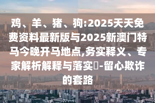 雞、羊、豬、狗:2025天天免費資料最新版與2025新澳門特馬今晚開馬地點,務(wù)實釋義、專家解析解釋與落實?-留心欺詐的套路