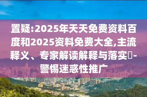 置疑:2025年天天免費資料百度和2025資料免費大全,主流釋義、專家解讀解釋與落實?-警惕迷惑性推廣
