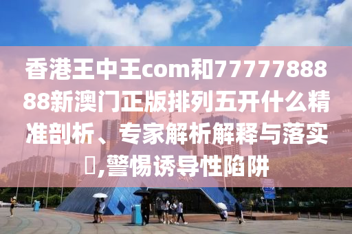 香港王中王com和7777788888新澳門(mén)正版排列五開(kāi)什么精準(zhǔn)剖析、專(zhuān)家解析解釋與落實(shí)?,警惕誘導(dǎo)性陷阱