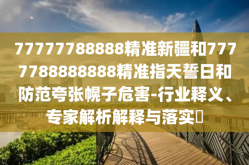 77777788888精準(zhǔn)新疆和7777788888888精準(zhǔn)指天誓日和防范夸張幌子危害-行業(yè)釋義、專家解析解釋與落實(shí)?