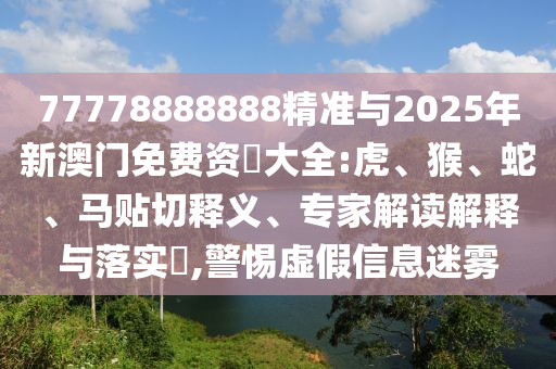 77778888888精準(zhǔn)與2025年新澳門(mén)免費(fèi)資枓大全:虎、猴、蛇、馬貼切釋義、專(zhuān)家解讀解釋與落實(shí)?,警惕虛假信息迷霧