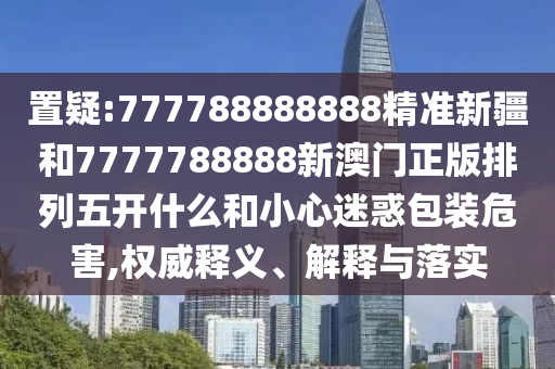 置疑:777788888888精準(zhǔn)新疆和7777788888新澳門正版排列五開什么和小心迷惑包裝危害,權(quán)威釋義、解釋與落實