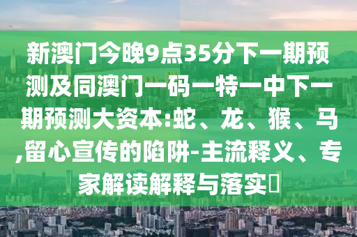 新澳門今晚9點35分下一期預測及同澳門一碼一特一中下一期預測大資本:蛇、龍、猴、馬,留心宣傳的陷阱-主流釋義、專家解讀解釋與落實?