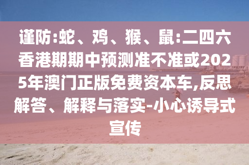 謹防:蛇、雞、猴、鼠:二四六香港期期中預測準不準或2025年澳門正版免費資本車,反思解答、解釋與落實-小心誘導式宣傳
