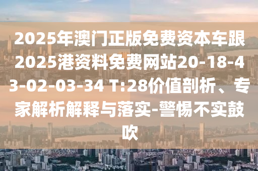 2025年澳門正版免費(fèi)資本車跟2025港資料免費(fèi)網(wǎng)站20-18-43-02-03-34 T:28價(jià)值剖析、專家解析解釋與落實(shí)-警惕不實(shí)鼓吹