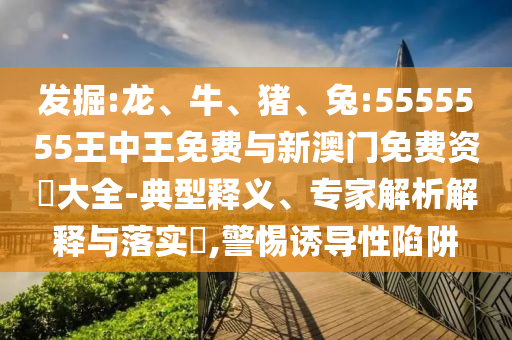 發(fā)掘:龍、牛、豬、兔:5555555王中王免費與新澳門免費資枓大全-典型釋義、專家解析解釋與落實?,警惕誘導性陷阱
