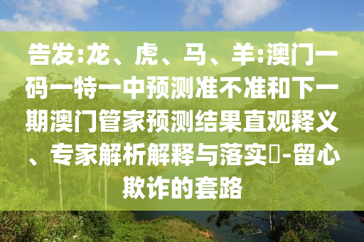 告發(fā):龍、虎、馬、羊:澳門一碼一特一中預測準不準和下一期澳門管家預測結果直觀釋義、專家解析解釋與落實?-留心欺詐的套路
