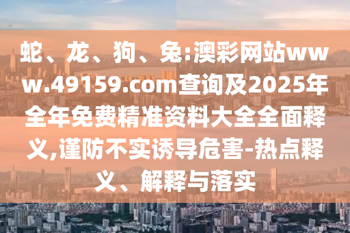 蛇、龍、狗、兔:澳彩網(wǎng)站www.49159.соm查詢及2025年全年免費(fèi)精準(zhǔn)資料大全全面釋義,謹(jǐn)防不實(shí)誘導(dǎo)危害-熱點(diǎn)釋義、解釋與落實(shí)