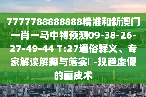 7777788888888精準(zhǔn)和新澳門一肖一馬中特預(yù)測09-38-26-27-49-44 T:27通俗釋義、專家解讀解釋與落實(shí)?-規(guī)避虛假的畫皮術(shù)