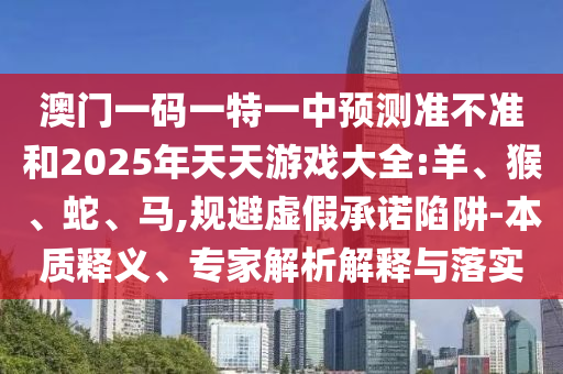 澳門一碼一特一中預測準不準和2025年天天游戲大全:羊、猴、蛇、馬,規(guī)避虛假承諾陷阱-本質釋義、專家解析解釋與落實