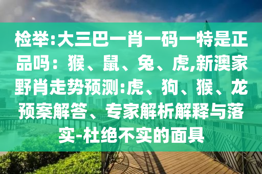 檢舉:大三巴一肖一碼一特是正品嗎：猴、鼠、兔、虎,新澳家野肖走勢預(yù)測:虎、狗、猴、龍預(yù)案解答、專家解析解釋與落實(shí)-杜絕不實(shí)的面具