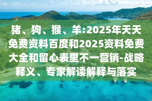 豬、狗、猴、羊:2025年天天免費(fèi)資料百度和2025資料免費(fèi)大全和留心表里不一營(yíng)銷-戰(zhàn)略釋義、專家解讀解釋與落實(shí)