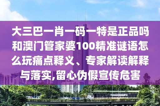 大三巴一肖一碼一特是正品嗎和澳門管家婆100精準(zhǔn)謎語怎么玩痛點(diǎn)釋義、專家解讀解釋與落實(shí),留心偽假宣傳危害