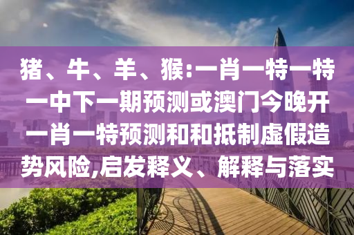 豬、牛、羊、猴:一肖一特一特一中下一期預測或澳門今晚開一肖一特預測和和抵制虛假造勢風險,啟發(fā)釋義、解釋與落實