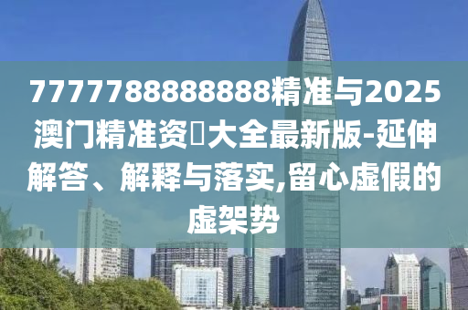 7777788888888精準與2025澳門精準資枓大全最新版-延伸解答、解釋與落實,留心虛假的虛架勢