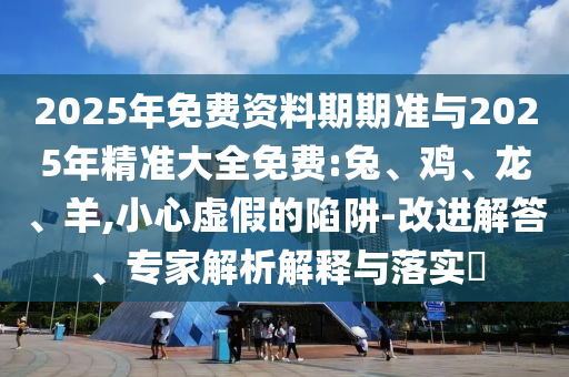 2025年免費資料期期準與2025年精準大全免費:兔、雞、龍、羊,小心虛假的陷阱-改進解答、專家解析解釋與落實?